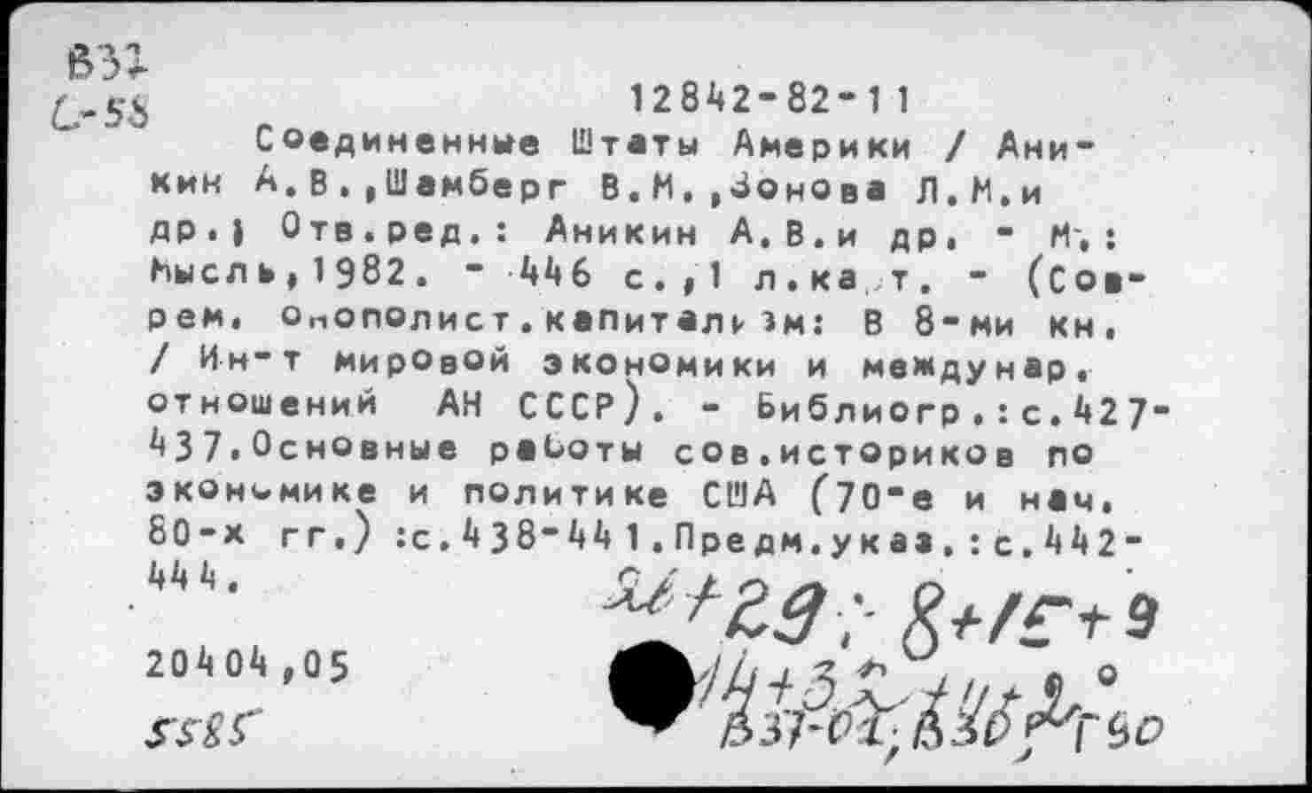 ﻿взг
С-56
кин
12842-82-11
Соединенные Штаты Америки / Ани-А.В.»Шемберг В.М.,4онОва Л.М.и
др.| Отв.ред.: Аникин А.В.и др, - И',: КыслЬ| 1 982 . - 446 с.,1 л.ка, т. - (сое
рем, Онополист.капиталкэм: В 8-ми кн, / Ин-т мировой экономики и междунар, отношений АН СССР). - Библиогр.:с.427" 437,Основные работы сов.историке в по экономике и политике США С70*е и нам, 80-х гг.) :с.438“441.Предм.у к аз.:с.442 -